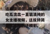 这谁顶得住！每日大赛吃瓜流出一直装清纯的女主播视频，这反转简直比电视剧还精彩。