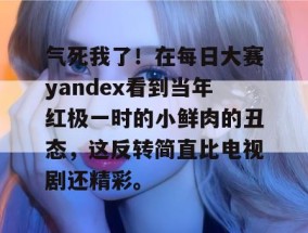 气死我了！在每日大赛yandex看到当年红极一时的小鲜肉的丑态，这反转简直比电视剧还精彩。