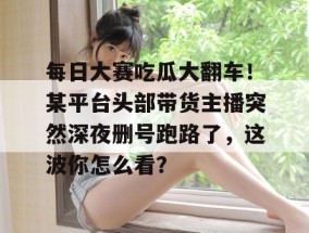 每日大赛吃瓜大翻车！某平台头部带货主播突然深夜删号跑路了，这波你怎么看？